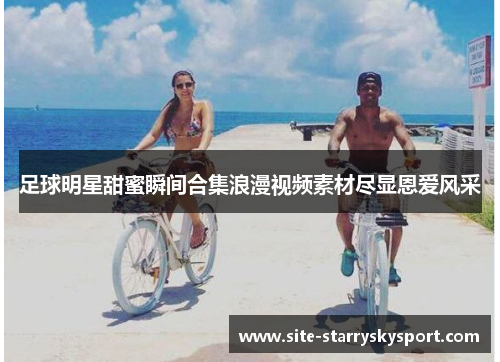 足球明星甜蜜瞬间合集浪漫视频素材尽显恩爱风采
